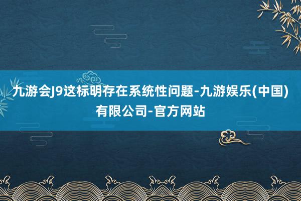 九游会J9这标明存在系统性问题-九游娱乐(中国)有限公司-官方网站