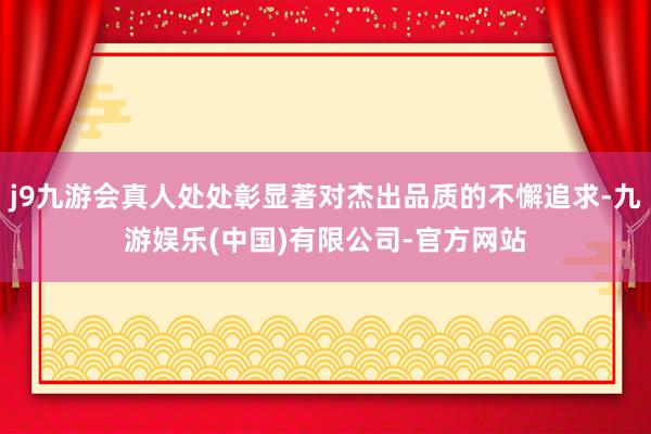 j9九游会真人处处彰显著对杰出品质的不懈追求-九游娱乐(中国)有限公司-官方网站