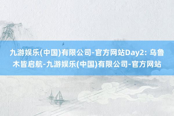 九游娱乐(中国)有限公司-官方网站Day2: 乌鲁木皆启航-九游娱乐(中国)有限公司-官方网站