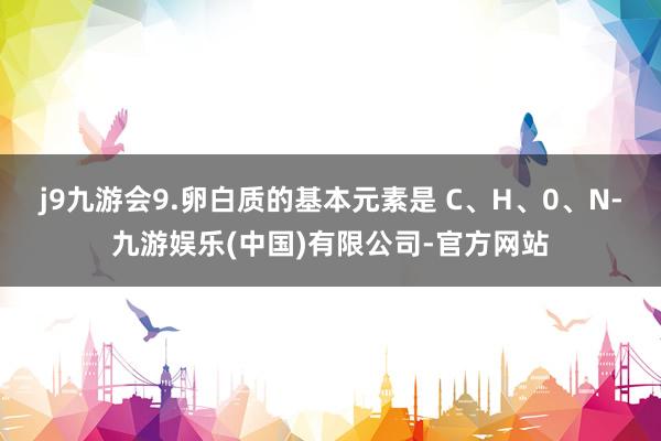 j9九游会9.卵白质的基本元素是 C、H、0、N-九游娱乐(中国)有限公司-官方网站