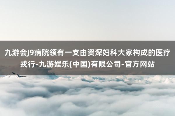 九游会J9病院领有一支由资深妇科大家构成的医疗戎行-九游娱乐(中国)有限公司-官方网站