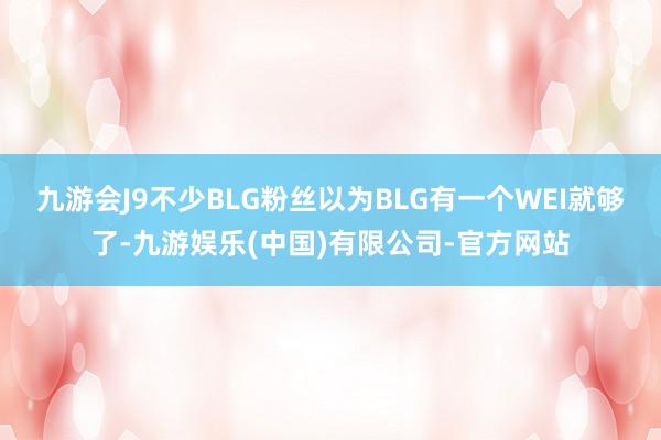 九游会J9不少BLG粉丝以为BLG有一个WEI就够了-九游娱乐(中国)有限公司-官方网站