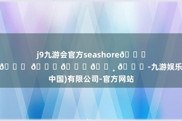 j9九游会官方seashore𓂂𓇼𓈒𓐍🐚 𓂂𓈒𓏸 🐋-九游娱乐(中国)有限公司-官方网站