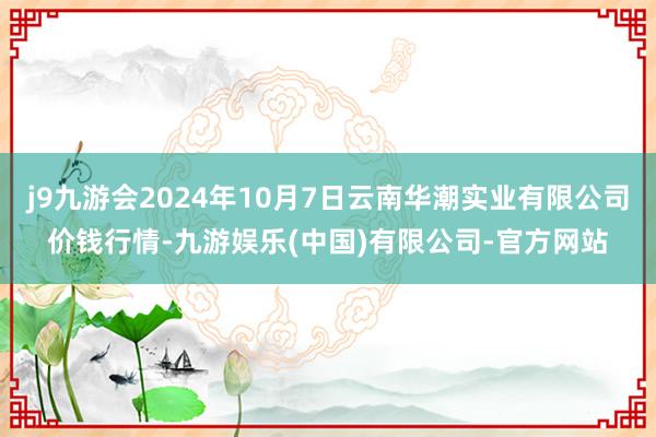 j9九游会2024年10月7日云南华潮实业有限公司价钱行情-九游娱乐(中国)有限公司-官方网站