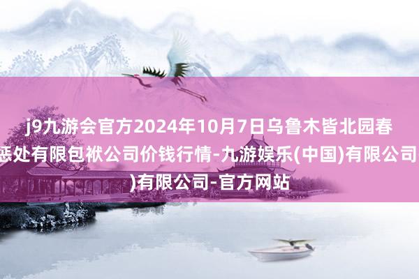 j9九游会官方2024年10月7日乌鲁木皆北园春果业目的惩处有限包袱公司价钱行情-九游娱乐(中国)有限公司-官方网站