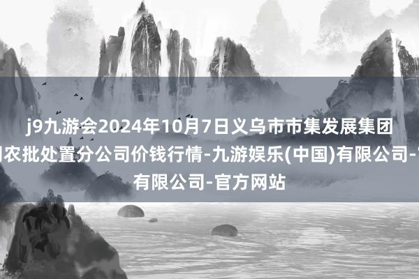 j9九游会2024年10月7日义乌市市集发展集团有限公司农批处置分公司价钱行情-九游娱乐(中国)有限公司-官方网站