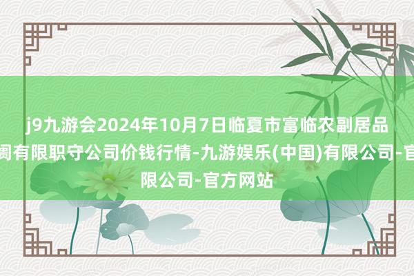 j9九游会2024年10月7日临夏市富临农副居品批发阛阓有限职守公司价钱行情-九游娱乐(中国)有限公司-官方网站