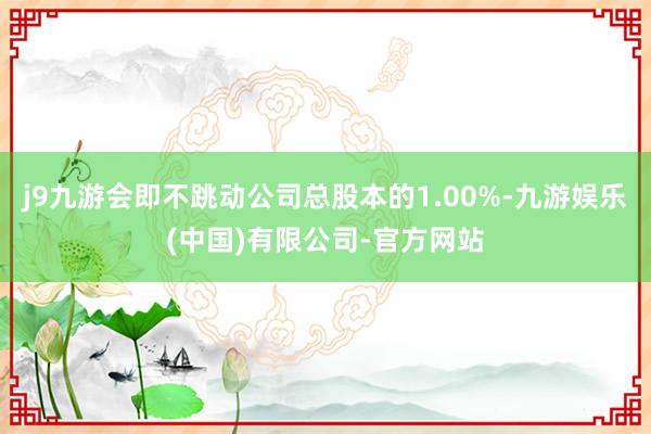 j9九游会即不跳动公司总股本的1.00%-九游娱乐(中国)有限公司-官方网站