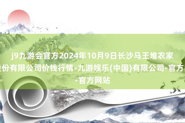 j9九游会官方2024年10月9日长沙马王堆农家具股份有限公司价钱行情-九游娱乐(中国)有限公司-官方网站