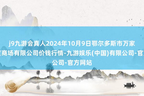 j9九游会真人2024年10月9日鄂尔多斯市万家惠农贸商场有限公司价钱行情-九游娱乐(中国)有限公司-官方网站