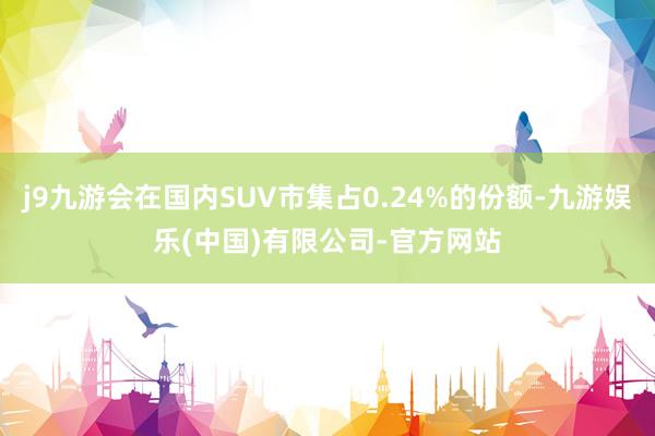 j9九游会在国内SUV市集占0.24%的份额-九游娱乐(中国)有限公司-官方网站