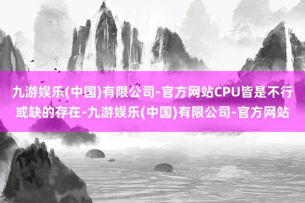 九游娱乐(中国)有限公司-官方网站CPU皆是不行或缺的存在-九游娱乐(中国)有限公司-官方网站