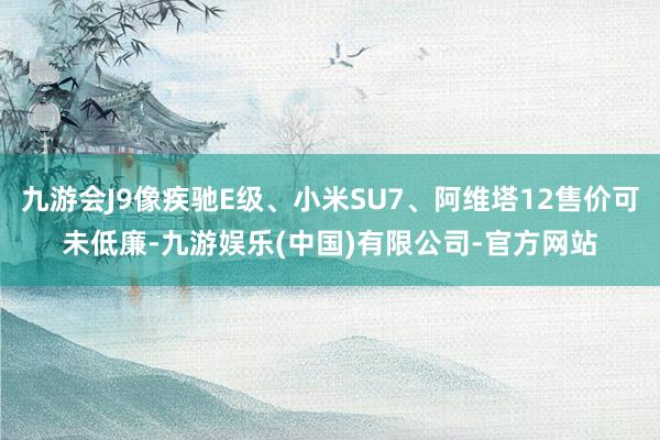 九游会J9像疾驰E级、小米SU7、阿维塔12售价可未低廉-九游娱乐(中国)有限公司-官方网站