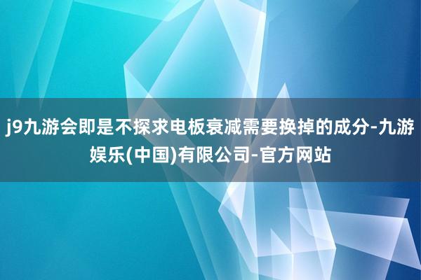 j9九游会即是不探求电板衰减需要换掉的成分-九游娱乐(中国)有限公司-官方网站