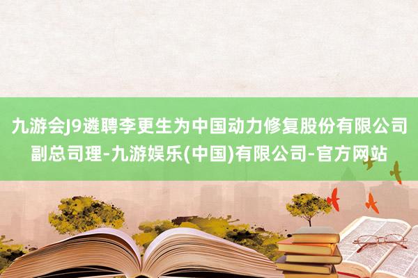 九游会J9遴聘李更生为中国动力修复股份有限公司副总司理-九游娱乐(中国)有限公司-官方网站