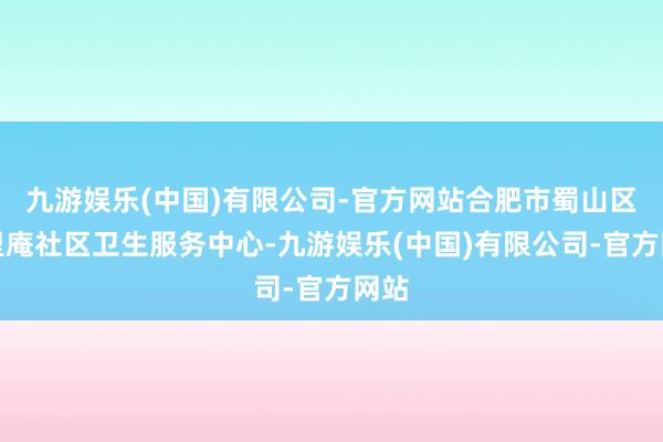 九游娱乐(中国)有限公司-官方网站合肥市蜀山区三里庵社区卫生服务中心-九游娱乐(中国)有限公司-官方网站