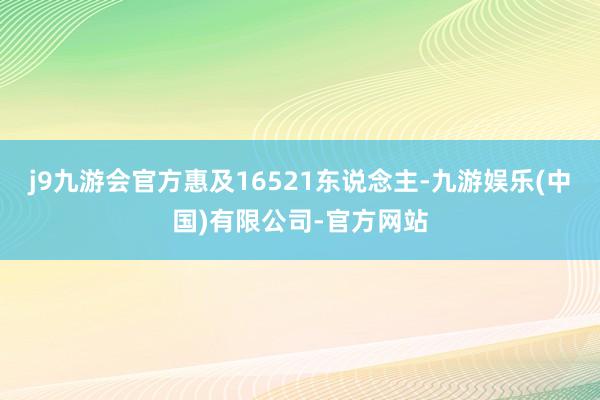 j9九游会官方惠及16521东说念主-九游娱乐(中国)有限公司-官方网站