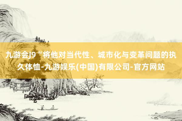 九游会J9“将他对当代性、城市化与变革问题的执久体恤-九游娱乐(中国)有限公司-官方网站