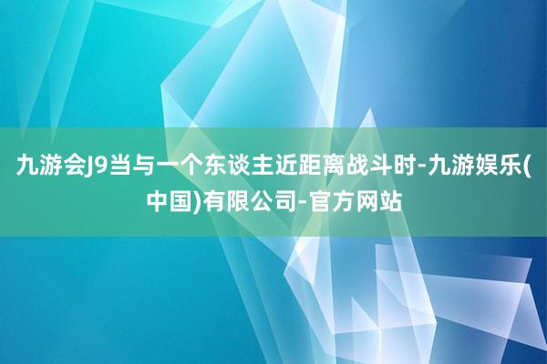 九游会J9当与一个东谈主近距离战斗时-九游娱乐(中国)有限公司-官方网站