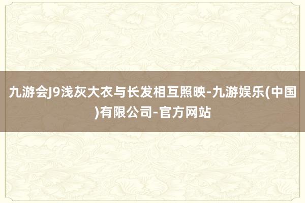 九游会J9浅灰大衣与长发相互照映-九游娱乐(中国)有限公司-官方网站