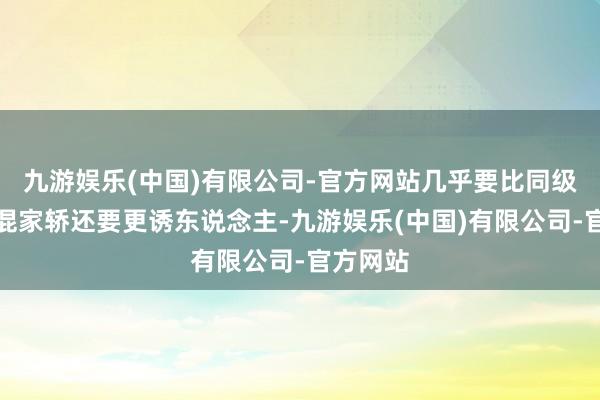 九游娱乐(中国)有限公司-官方网站几乎要比同级其他插混家轿还要更诱东说念主-九游娱乐(中国)有限公司-官方网站