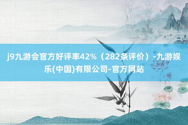 j9九游会官方好评率42%（282条评价）-九游娱乐(中国)有限公司-官方网站