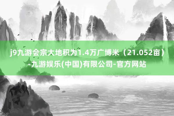 j9九游会宗大地积为1.4万广博米（21.052亩）-九游娱乐(中国)有限公司-官方网站