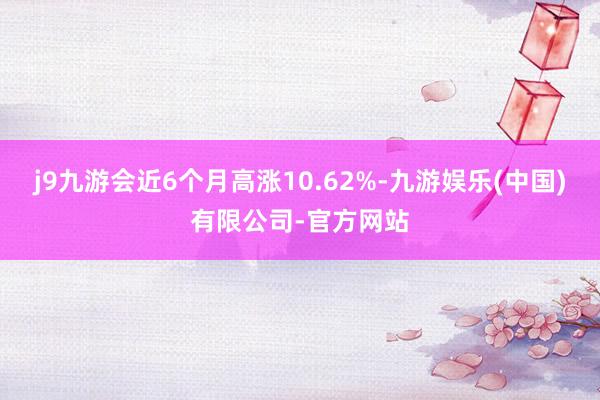 j9九游会近6个月高涨10.62%-九游娱乐(中国)有限公司-官方网站