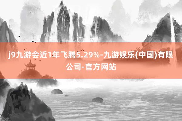 j9九游会近1年飞腾5.29%-九游娱乐(中国)有限公司-官方网站