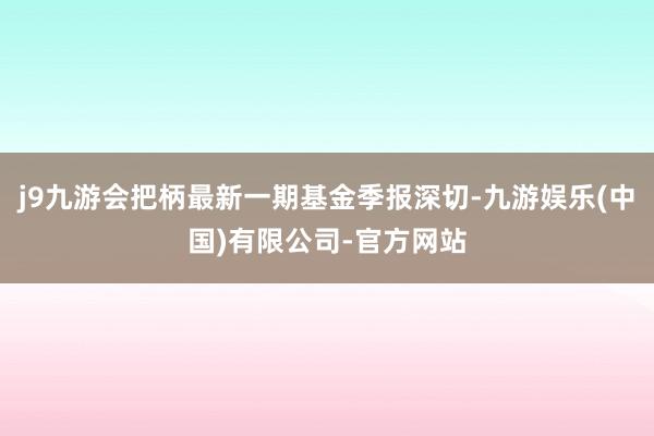 j9九游会把柄最新一期基金季报深切-九游娱乐(中国)有限公司-官方网站