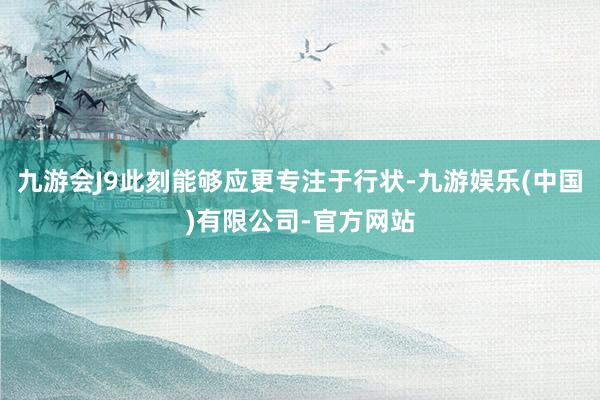 九游会J9此刻能够应更专注于行状-九游娱乐(中国)有限公司-官方网站