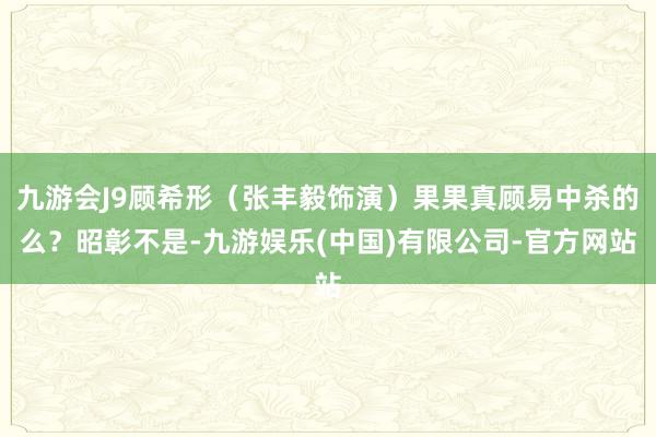 九游会J9顾希形（张丰毅饰演）果果真顾易中杀的么？昭彰不是-九游娱乐(中国)有限公司-官方网站