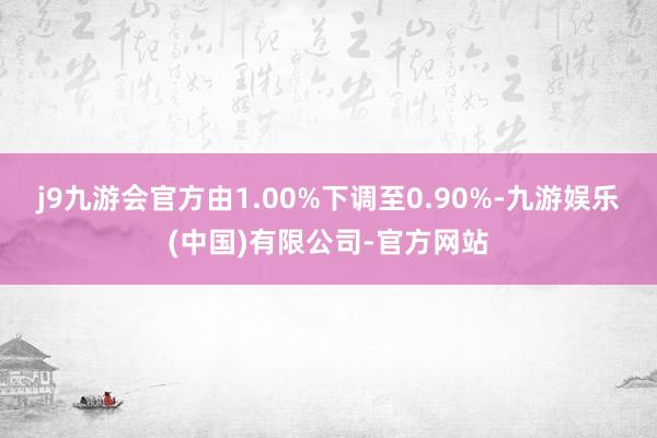 j9九游会官方由1.00%下调至0.90%-九游娱乐(中国)有限公司-官方网站