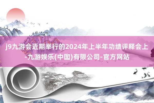 j9九游会近期举行的2024年上半年功绩评释会上-九游娱乐(中国)有限公司-官方网站