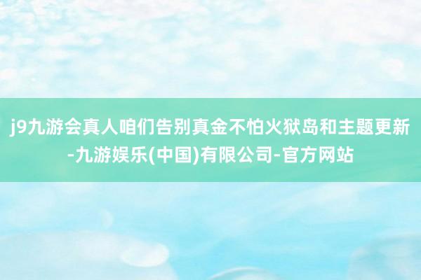 j9九游会真人咱们告别真金不怕火狱岛和主题更新-九游娱乐(中国)有限公司-官方网站