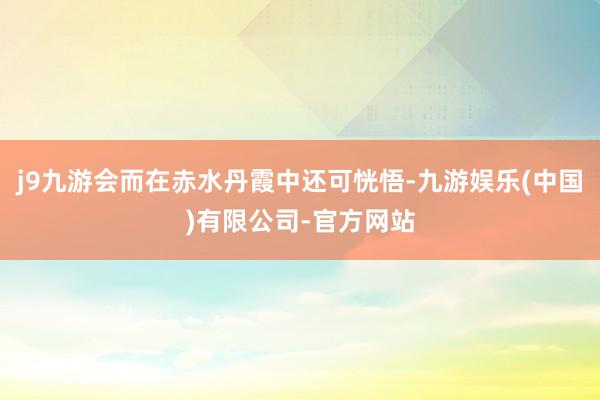 j9九游会而在赤水丹霞中还可恍悟-九游娱乐(中国)有限公司-官方网站