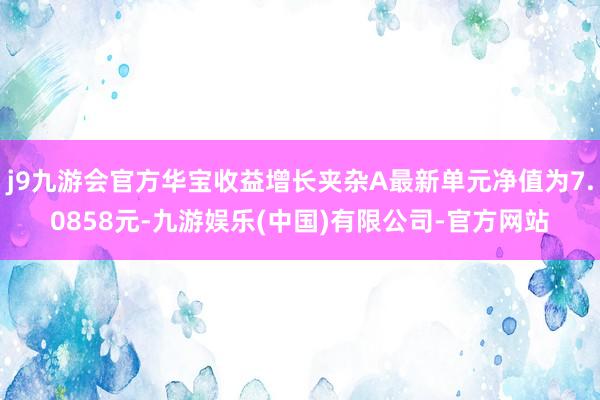 j9九游会官方华宝收益增长夹杂A最新单元净值为7.0858元-九游娱乐(中国)有限公司-官方网站