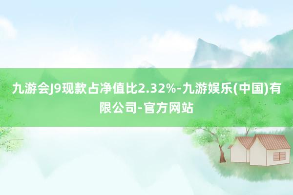 九游会J9现款占净值比2.32%-九游娱乐(中国)有限公司-官方网站