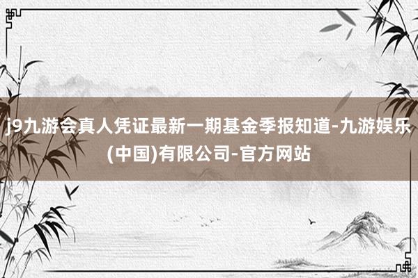 j9九游会真人凭证最新一期基金季报知道-九游娱乐(中国)有限公司-官方网站