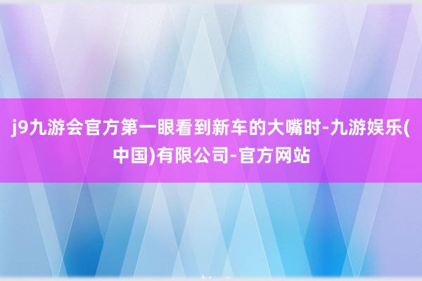 j9九游会官方第一眼看到新车的大嘴时-九游娱乐(中国)有限公司-官方网站