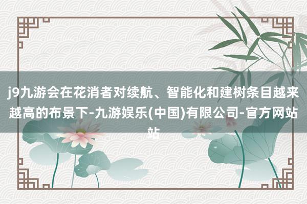 j9九游会在花消者对续航、智能化和建树条目越来越高的布景下-九游娱乐(中国)有限公司-官方网站