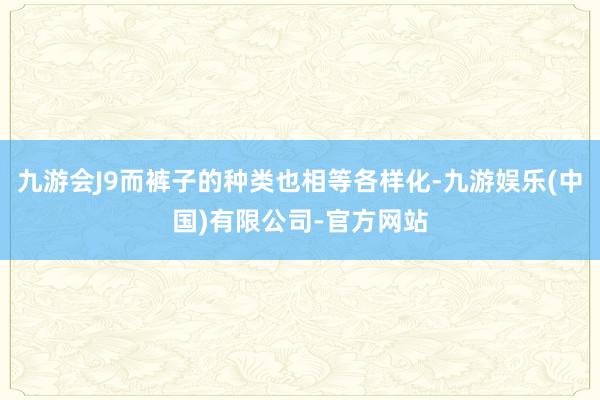 九游会J9而裤子的种类也相等各样化-九游娱乐(中国)有限公司-官方网站