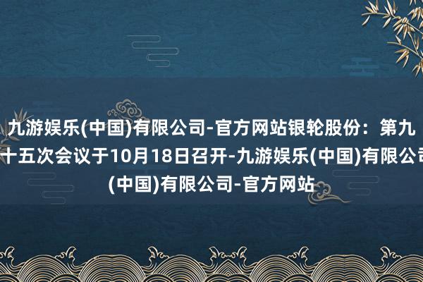 九游娱乐(中国)有限公司-官方网站银轮股份：第九届董事会第十五次会议于10月18日召开-九游娱乐(中国)有限公司-官方网站