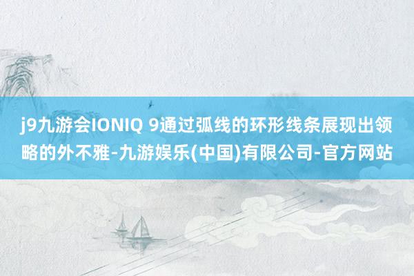 j9九游会IONIQ 9通过弧线的环形线条展现出领略的外不雅-九游娱乐(中国)有限公司-官方网站