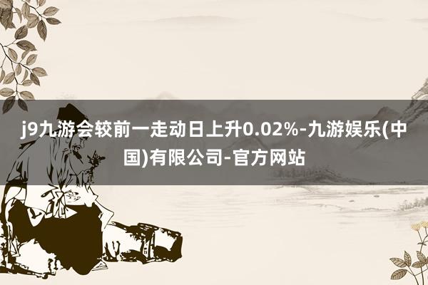 j9九游会较前一走动日上升0.02%-九游娱乐(中国)有限公司-官方网站