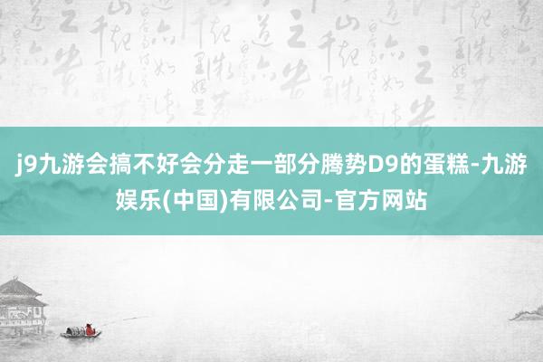 j9九游会搞不好会分走一部分腾势D9的蛋糕-九游娱乐(中国)有限公司-官方网站