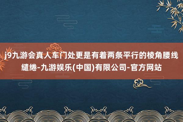 j9九游会真人车门处更是有着两条平行的棱角腰线缱绻-九游娱乐(中国)有限公司-官方网站