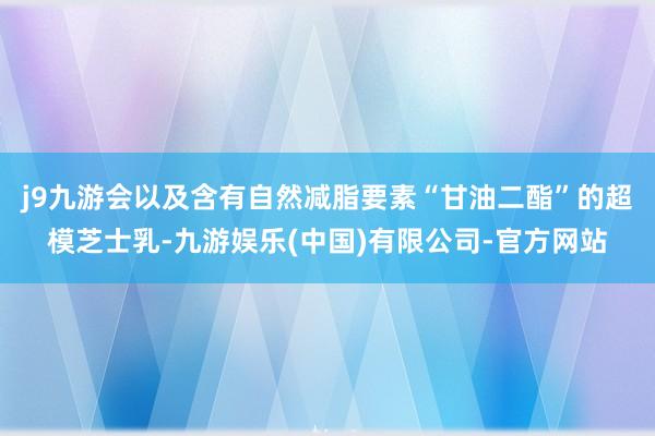 j9九游会以及含有自然减脂要素“甘油二酯”的超模芝士乳-九游娱乐(中国)有限公司-官方网站