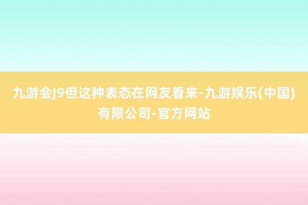 九游会J9但这种表态在网友看来-九游娱乐(中国)有限公司-官方网站