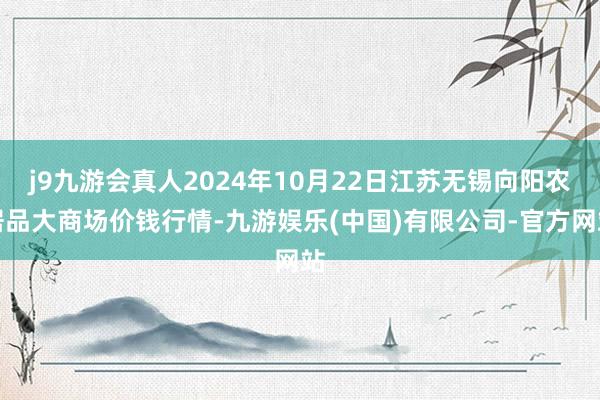 j9九游会真人2024年10月22日江苏无锡向阳农居品大商场价钱行情-九游娱乐(中国)有限公司-官方网站